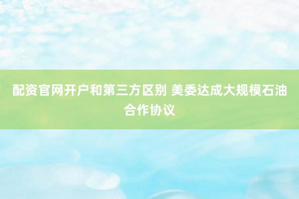 配资官网开户和第三方区别 美委达成大规模石油合作协议