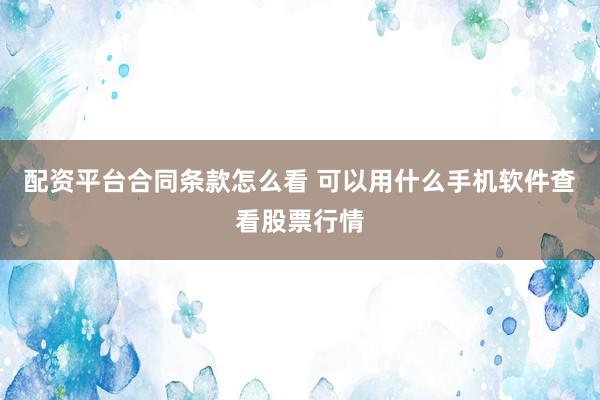 配资平台合同条款怎么看 可以用什么手机软件查看股票行情