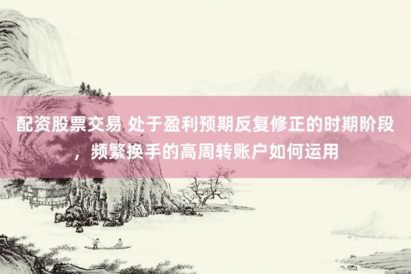 配资股票交易 处于盈利预期反复修正的时期阶段，频繁换手的高周转账户如何运用