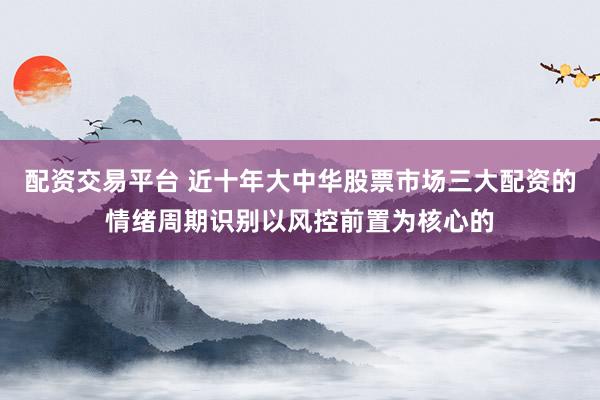 配资交易平台 近十年大中华股票市场三大配资的情绪周期识别以风控前置为核心的