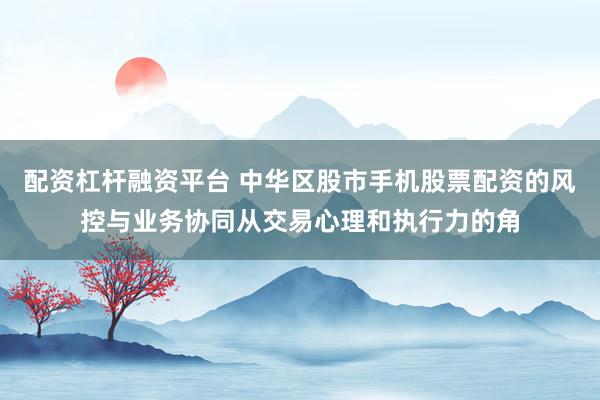 配资杠杆融资平台 中华区股市手机股票配资的风控与业务协同从交易心理和执行力的角