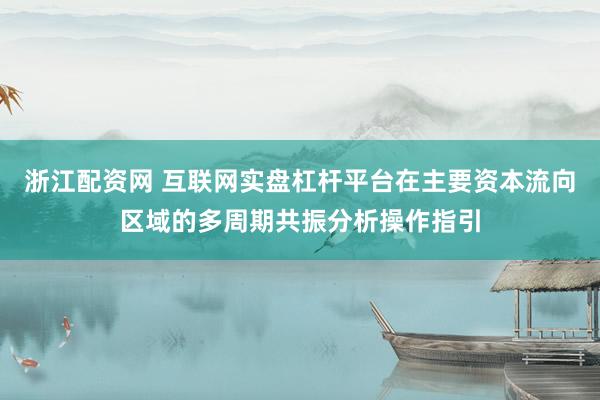 浙江配资网 互联网实盘杠杆平台在主要资本流向区域的多周期共振分析操作指引