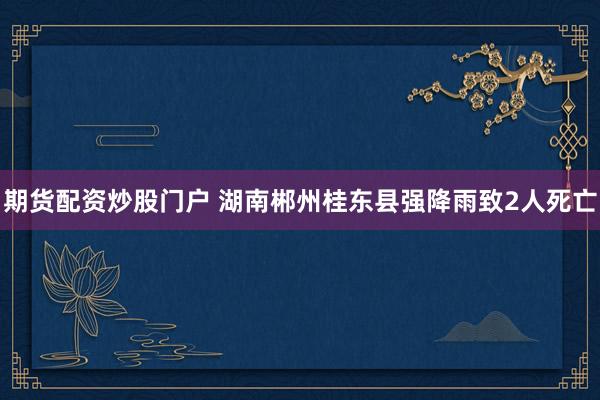 期货配资炒股门户 湖南郴州桂东县强降雨致2人死亡