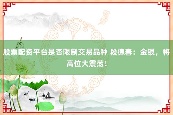 股票配资平台是否限制交易品种 段德春：金银，将高位大震荡！