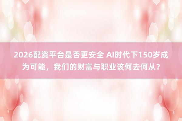 2026配资平台是否更安全 AI时代下150岁成为可能，我们的财富与职业该何去何从？