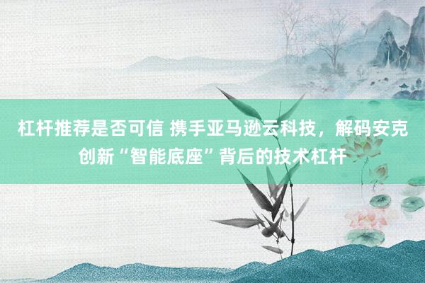杠杆推荐是否可信 携手亚马逊云科技，解码安克创新“智能底座”背后的技术杠杆