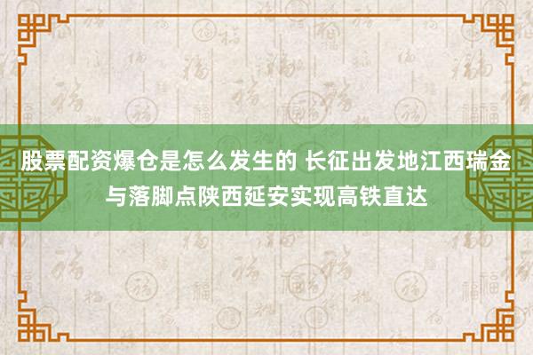 股票配资爆仓是怎么发生的 长征出发地江西瑞金与落脚点陕西延安实现高铁直达