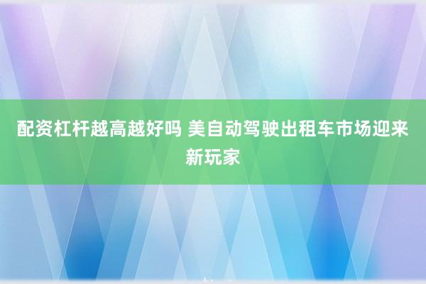 配资杠杆越高越好吗 美自动驾驶出租车市场迎来新玩家