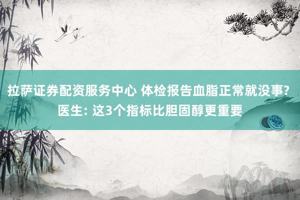 拉萨证券配资服务中心 体检报告血脂正常就没事? 医生: 这3个指标比胆固醇更重要