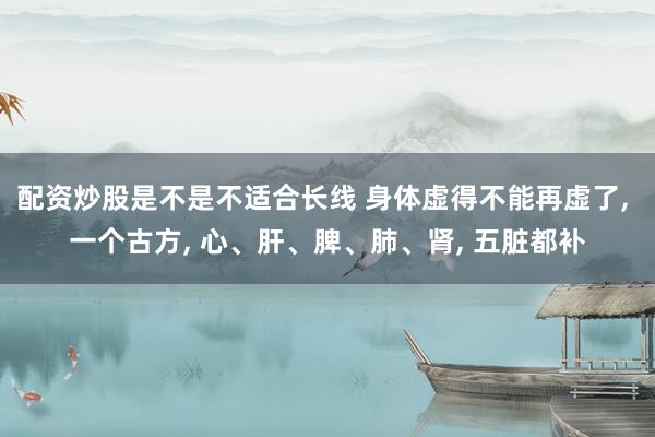 配资炒股是不是不适合长线 身体虚得不能再虚了, 一个古方, 心、肝、脾、肺、肾, 五脏都补