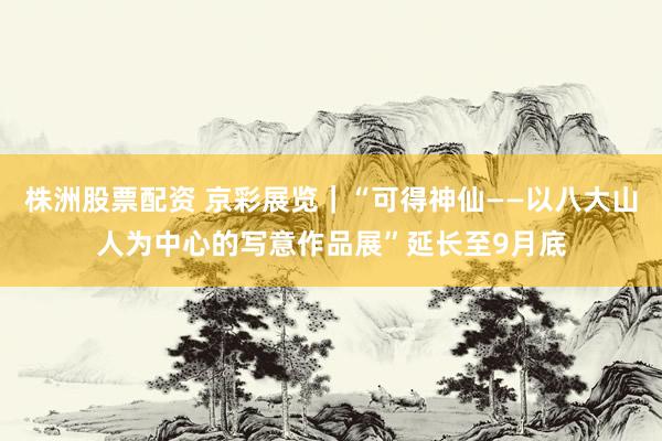 株洲股票配资 京彩展览｜“可得神仙——以八大山人为中心的写意作品展”延长至9月底