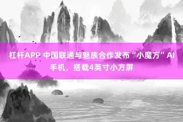 杠杆APP 中国联通与魅族合作发布“小魔方”AI手机，搭载4英寸小方屏