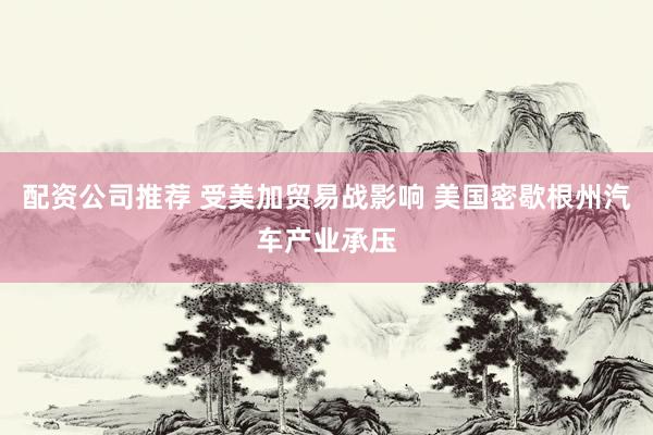 配资公司推荐 受美加贸易战影响 美国密歇根州汽车产业承压