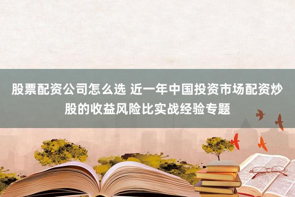 股票配资公司怎么选 近一年中国投资市场配资炒股的收益风险比实战经验专题