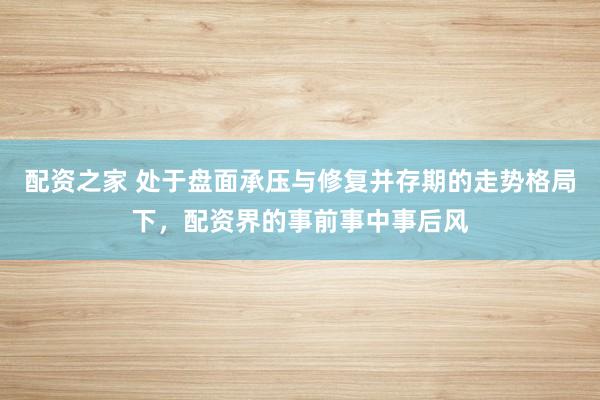 配资之家 处于盘面承压与修复并存期的走势格局下，配资界的事前事中事后风