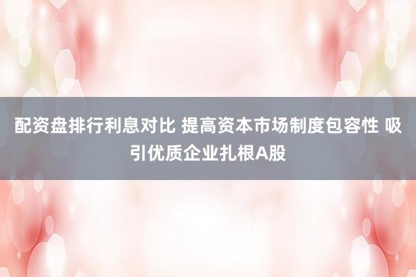 配资盘排行利息对比 提高资本市场制度包容性 吸引优质企业扎根A股