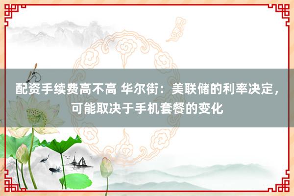 配资手续费高不高 华尔街：美联储的利率决定，可能取决于手机套餐的变化