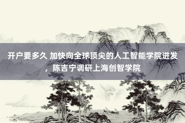 开户要多久 加快向全球顶尖的人工智能学院进发，陈吉宁调研上海创智学院