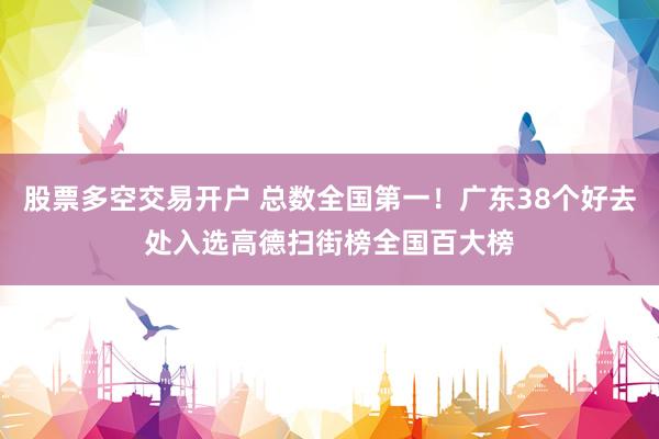 股票多空交易开户 总数全国第一!广东38个好去处入选高德扫街榜全国百大榜