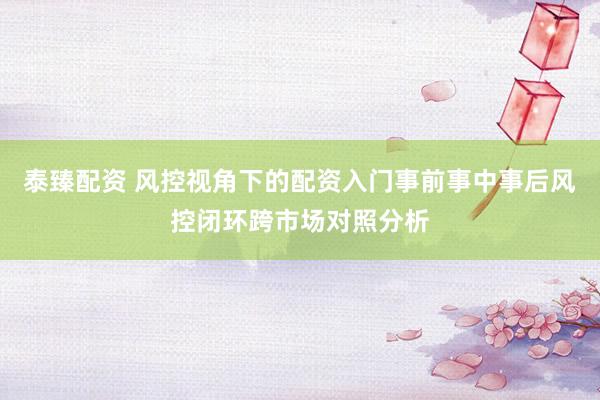 泰臻配资 风控视角下的配资入门事前事中事后风控闭环跨市场对照分析