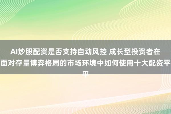 AI炒股配资是否支持自动风控 成长型投资者在面对存量博弈格局的市场环境中如何使用十大配资平