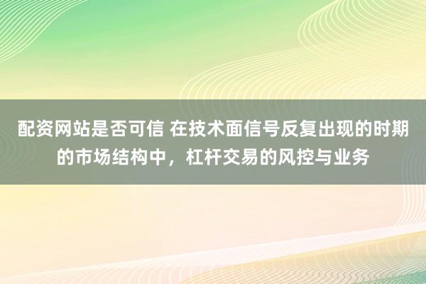 配资网站是否可信 在技术面信号反复出现的时期的市场结构中，杠杆交易的风控与业务