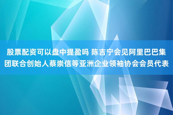 股票配资可以盘中提盈吗 陈吉宁会见阿里巴巴集团联合创始人蔡崇信等亚洲企业领袖协会会员代表