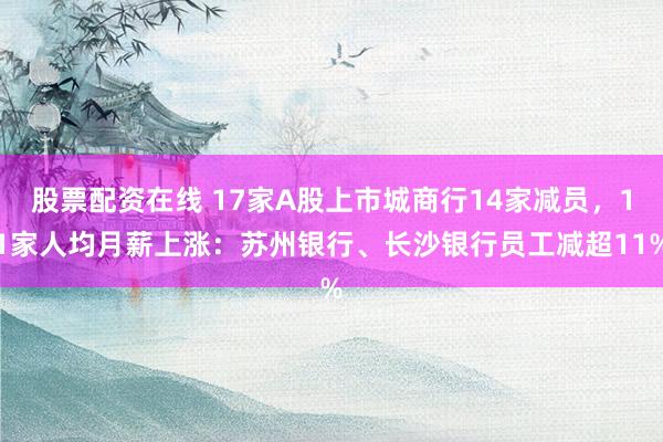 股票配资在线 17家A股上市城商行14家减员，11家人均月薪上涨：苏州银行、长沙银行员工减超11%