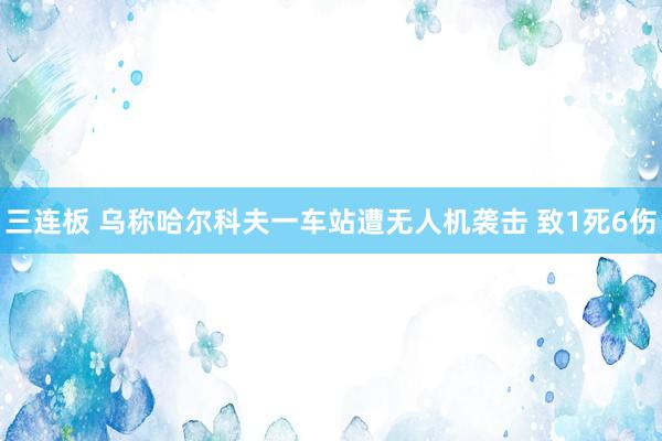 三连板 乌称哈尔科夫一车站遭无人机袭击 致1死6伤