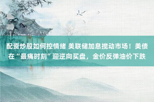 配资炒股如何控情绪 美联储加息搅动市场！美债在“最痛时刻”迎逆向买盘，金价反弹油价下跌