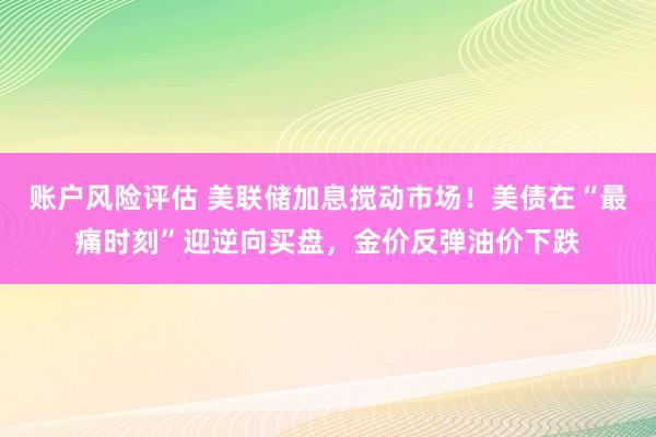 账户风险评估 美联储加息搅动市场！美债在“最痛时刻”迎逆向买盘，金价反弹油价下跌