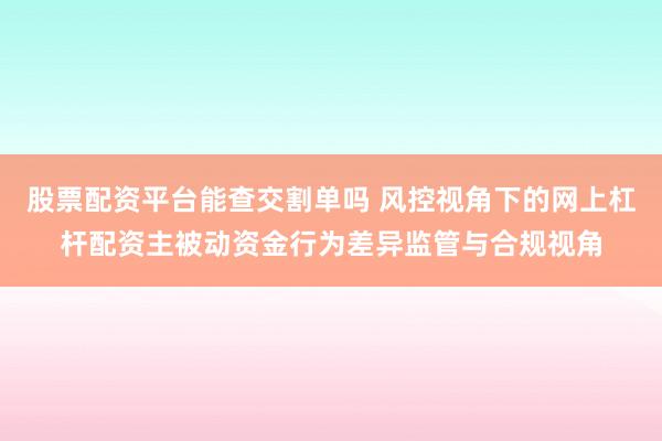 股票配资平台能查交割单吗 风控视角下的网上杠杆配资主被动资金行为差异监管与合规视角