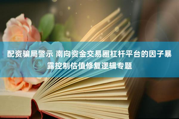 配资骗局警示 南向资金交易圈杠杆平台的因子暴露控制估值修复逻辑专题
