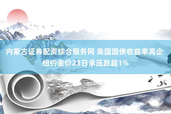 内蒙古证券配资综合服务网 美国国债收益率高企 纽约金价23日承压跌超1%