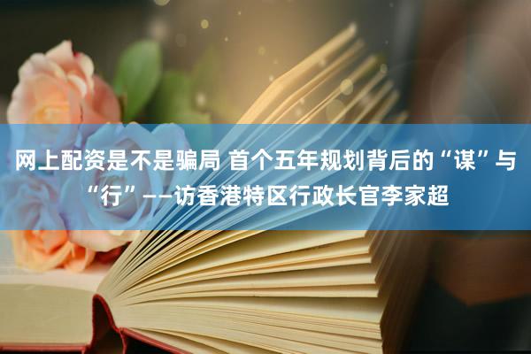 网上配资是不是骗局 首个五年规划背后的“谋”与“行”——访香港特区行政长官李家超