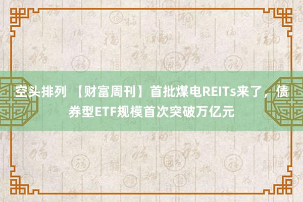 空头排列 【财富周刊】首批煤电REITs来了，债券型ETF规模首次突破万亿元