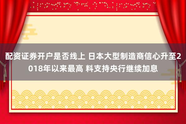 配资证券开户是否线上 日本大型制造商信心升至2018年以来最高 料支持央行继续加息