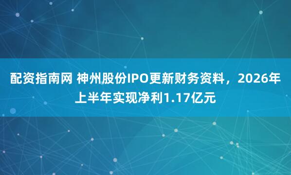 配资指南网 神州股份IPO更新财务资料，2026年上半年实现净利1.17亿元