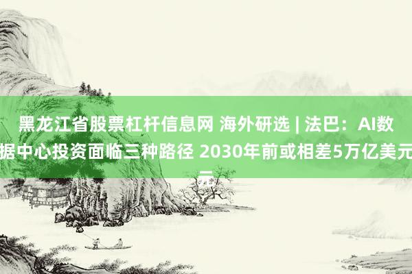 黑龙江省股票杠杆信息网 海外研选 | 法巴：AI数据中心投资面临三种路径 2030年前或相差5万亿美元